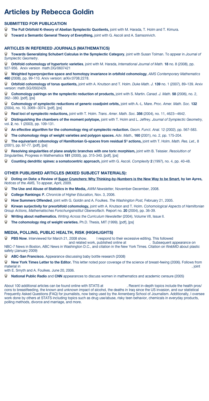 
Articles by Rebecca Goldin

SUBMITTED FOR PUBLICATION
    The Full Orbifold K-theory of Abelian Symplectic Quotients, joint with M. Harada, T. Holm and T. Kimura.
    Toward a Semantic General Theory of Everything, joint with G. Ascoli and A. Samsonivich.

ARTICLES IN REFEREED JOURNALS (MATHEMATICS)
    Towards Generalizing Schubert Calculus in the Symplectic Category, joint with Susan Tolman. To appear in Journal of Symplectic Geometry.    Orbifold cohomology of hypertoric varieties, joint with M. Harada, International Journal of Math. 18 no. 8 (2008), pp. 927-956.  Arxiv version  math.DG/0607421    Weighted hyperprojective space and homotopy invariance in orbifold cohomology, AMS Contemporary Mathematics 460 (2008), pp. 99-110. Arxiv version: arXiv:0708.2278.    Orbifold cohomology of torus quotients, joint with A. Knutson and T. Holm. Duke Math. J. 139 no. 1 (2007), 89–139. Arxiv version: math.SG/0502429.    Cohomology pairings on the symplectic reduction of products, joint with S. Martin. Canad. J. Math. 58 (2006), no. 2, 362--380. [pdf], [ps]    Cohomology of symplectic reductions of generic coadjoint orbits, joint with A.-L. Mare. Proc. Amer. Math. Soc. 132 (2004), no. 10, 3069--3074. [pdf], [ps]    Real loci of symplectic reductions, joint with T. Holm. Trans. Amer. Math. Soc. 356 (2004), no. 11, 4623--4642.    Distinguishing the chambers of the moment polytope, joint with T. Holm and L. Jeffrey. Journal of Symplectic Geometry, vol. 2, no. 1 (2003), pp. 109-131.    An effective algorithm for the cohomology ring of symplectic reduction. Geom. Funct. Anal. 12 (2002), pp. 567-583.     The cohomology rings of weight varieties and polygon spaces. Adv. Math., 160 (2001), no. 2, pp. 175-204.    The equivariant cohomology of Hamiltonian G-spaces from residual S1 actions, joint with T. Holm. Math. Res. Let., 8 (2001), pp. 67-77. [pdf], [ps]    Resolving singularities of plane analytic branches with one toric morphism, joint with B. Teissier. Resolultion of Singularities, Progress in Mathematics 181 (2000), pp. 315-340. [pdf], [ps]    Counting dendritic spines: a somatocentric approach, joint with G. Ascoli. Complexity 2 (1997), no. 4, pp. 40-48.OTHER PUBLISHED ARTICLES (MIXED SUBJECT MATERIALS):    Doting on Data: a Review of Super Crunchers: Why Thinking-by-Numbers is the New Way to be Smart, by Ian Ayres, Notices of the AMS, To appear, April, 2009.    The Use and Abuse of Statistics in the Media, AWM Newsletter, November-December, 2008.    College Rankings: F. Chronicle of Higher Education, Nov. 3, 2006.    How Summers Offended, joint with G. Goldin and A. Foulkes. The Washington Post, February 21, 2005.    Kirwan surjectivity for preorbifold cohomology, joint with A. Knutson and T. Holm. Cohomological Aspects of Hamiltonian Group Actions, Mathematisches Forschungsinstitut Oberwolfach. Report no. 20 (2004), pp. 36-39.    Writing about mathematics. Writing Across the Curriculum Newsletter (2004), Volume VII, Issue II.    The cohomology ring of weight varieties. Ph.D. Thesis, MIT (1999). [pdf], [ps]MEDIA, POLLING, PUBLIC HEALTH, RISK (HIGHLIGHTS)    PBS Now. Interviewed for March 21, 2008 show. Here I respond to their excessive editing. This followed Media Claims Phthalates (Might) Cause Genital Defects and related work, published online at www.stats.org.  Subsequent appearance on NBC-7 News in Boston, ABC News in Washington D.C., and citation in the New York Times. Citation on WebMD about plastic safety (January 2009)    ABC-San Francisco. Appearance discussing baby bottle research (2008)    New York Times Letter to the Editor. This letter noted poor coverage of the science of breast-feeing (2006). Follows from material in What Science Really Says About the Benefits of Breast-Feeding (and what the New York Times didn’t tell you), joint with E. Smyth and A. Foulkes. June 20, 2006.    National Public Radio and CNN appearances to discuss women in mathematics and academic censure (2005) About 100 additional articles can be found online with STATS at www.stats.org. Recent in-depth topics include the health pros/cons to breastfeeding, the known and unknown impact of alcohol, the deaths in Iraq since the US invasion, and our statistical Frequently Asked Questions (FAQ) for journalists, now being used by the Annenberg School of Journalism. Additionally, I oversee work done by others at STATS including topics such as drug use/abuse, risky teen behavior, chemicals in everyday products, polling methods, divorce and marriage, and more.